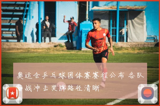 奥运会乒乓球团体赛赛程公布 各队备战冲击奖牌路径清晰